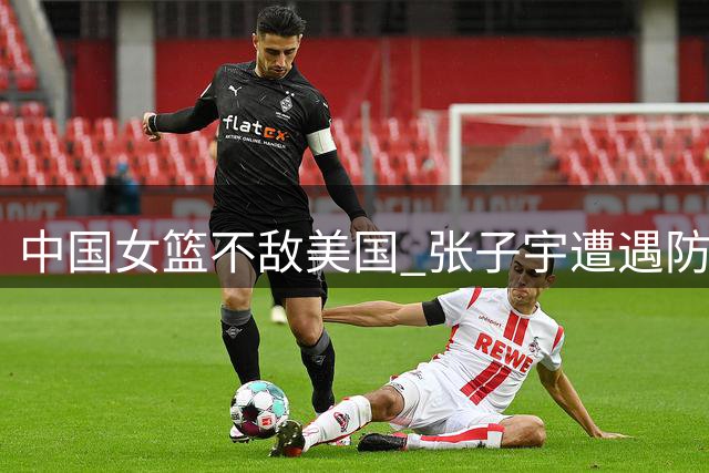 中国女篮不敌美国 张子宇遭遇防守困境